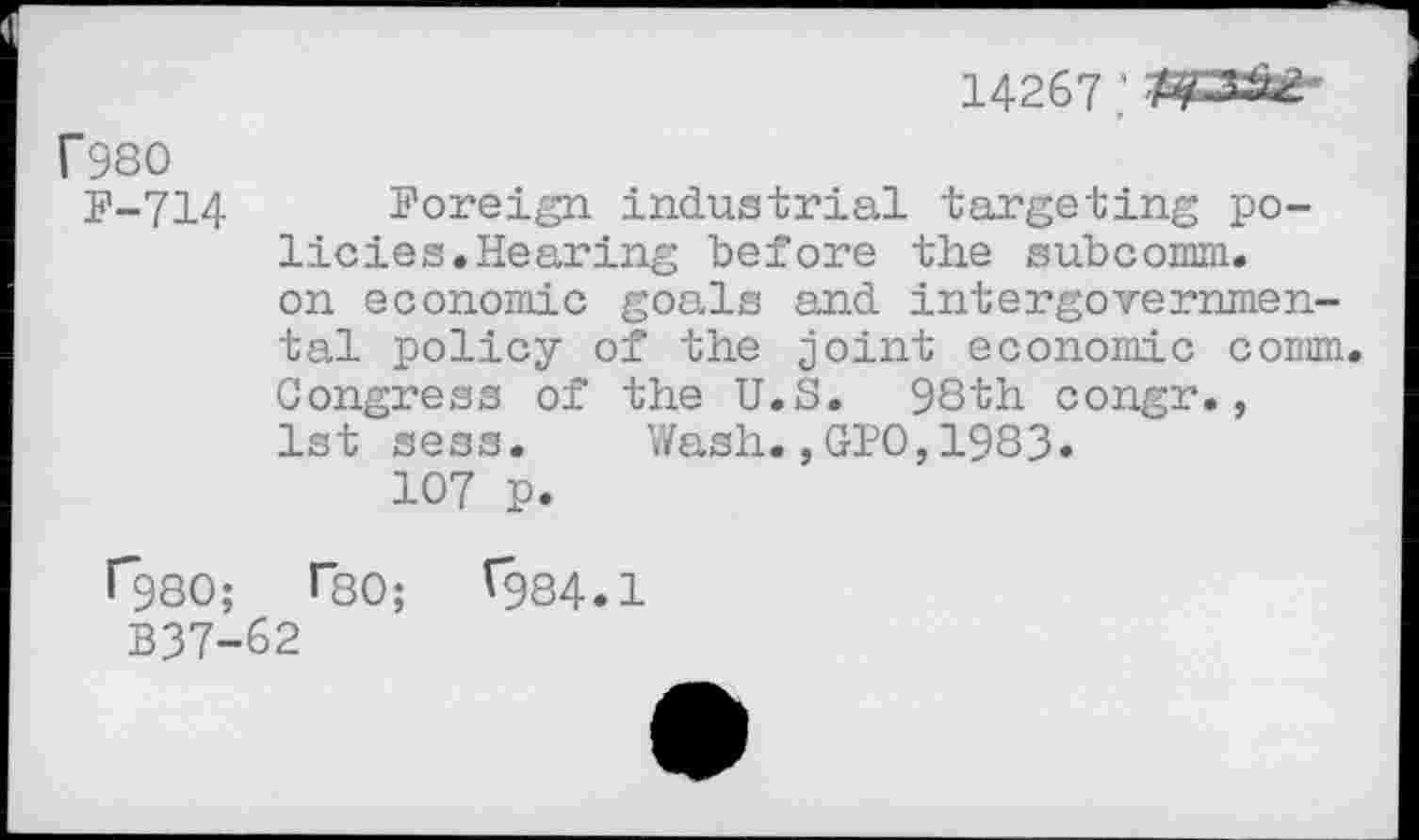 ﻿14267
T980
P-714
Foreign industrial targeting policies. Hearing before the subcomm, on economic goals and intergovernmental policy of the joint economic comm. Congress of the U.S. 98th congr., 1st sess. Wash.,GPO,1983.
107 p.
1*980; Tso; ^984.1
B37-62